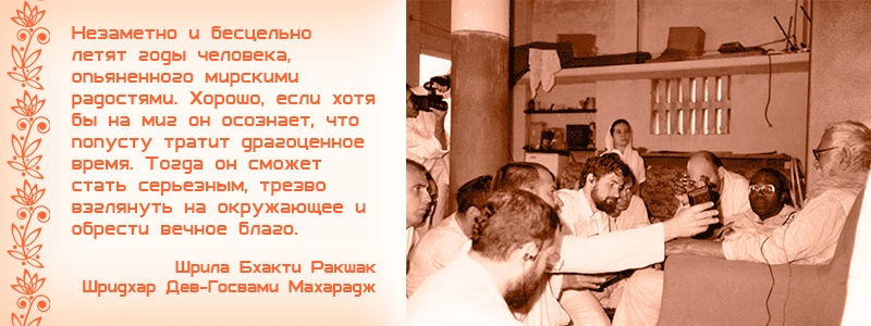 Незаметно и бесцельно летят годы человека, опьяненного мирскими радостями. Хорошо, если хотя бы на миг он осознает, что попусту тратит драгоценное время. Тогда он сможет стать серьезным, трезво взглянуть на окружающее и обрести вечное благо. Шрила Бхакти Ракшак Шридхар Дев Госвами Махарадж, Шикша