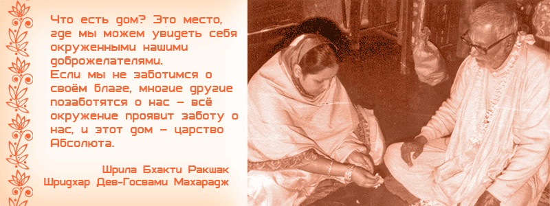 Что есть дом? Это место, где мы можем увидеть себя окруженными нашими доброжелателями. Если мы не заботимся о своём благе, многие другие позаботятся о нас – всё окружение проявит заботу о нас, и этот дом – царство Абсолюта. Шрила Бхакти Ракшак Шридхар Дев Госвами Махарадж, Рукмини, Кали Дас